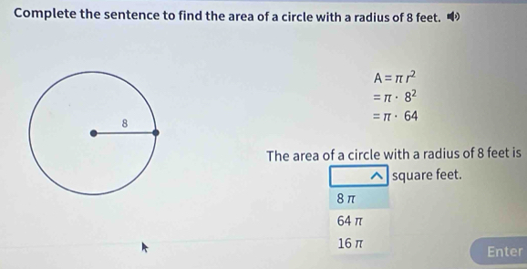 Complete the sentence to find the area of a circle with a radius of 8 feet.
A=π r^2
=π · 8^2
=π · 64
The area of a circle with a radius of 8 feet is
square feet.
8π
64 π
16 π Enter