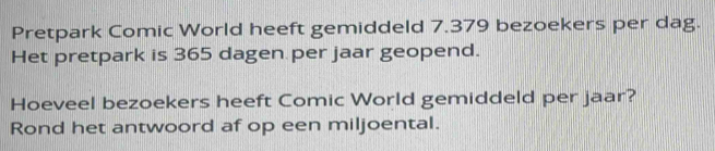 Pretpark Comic World heeft gemiddeld 7.379 bezoekers per dag. 
Het pretpark is 365 dagen per jaar geopend. 
Hoeveel bezoekers heeft Comic World gemiddeld per jaar? 
Rond het antwoord af op een miljoental.