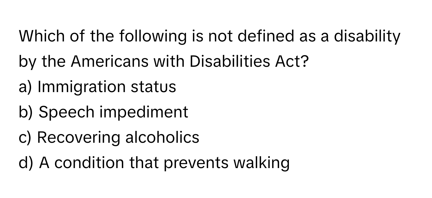 Which of the following is not defined as a disability by the Americans with Disabilities Act?

a) Immigration status 
b) Speech impediment 
c) Recovering alcoholics 
d) A condition that prevents walking