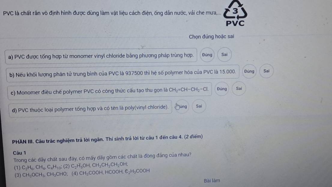 PVC là chất rần vô định hình được dùng làm vật liệu cách điện, ống dẫn nước, vải che mưa,... 3
PVC
Chọn đúng hoặc sai
a) PVC được tổng hợp từ monomer vinyl chloride bằng phương pháp trùng hợp. Đúng Sai
b) Nếu khối lượng phân tử trung bình của PVC là 937500 thì hệ số polymer hóa của PVC là 15.000. Đúng Sai
c) Monomer điều chế polymer PVC có công thức cấu tạo thu gọn là CH_2=CH-CH_2-Cl. Đùng Sai
d) PVC thuộc loại polymer tổng hợp và có tên là poly(vinyl chloride). djúng Sai
PHAN III. Câu trắc nghiệm trả lời ngăn. Thí sinh trả lời từ câu 1 đến câu 4. (2 điểm)
Câu 1
Trong các dãy chất sau đây, có mấy dãy gồm các chất là đồng đảng của nhau?
(1) C_2H_6, CH_4, C_4H_10;(2) C_2H_5OH, CH_3CH_2CH_2OH;
(3) CH_3OCH_3, CH_3CHO; (4) CH_3COOH, HCOOH, C_2H_3COOH
Bài làm