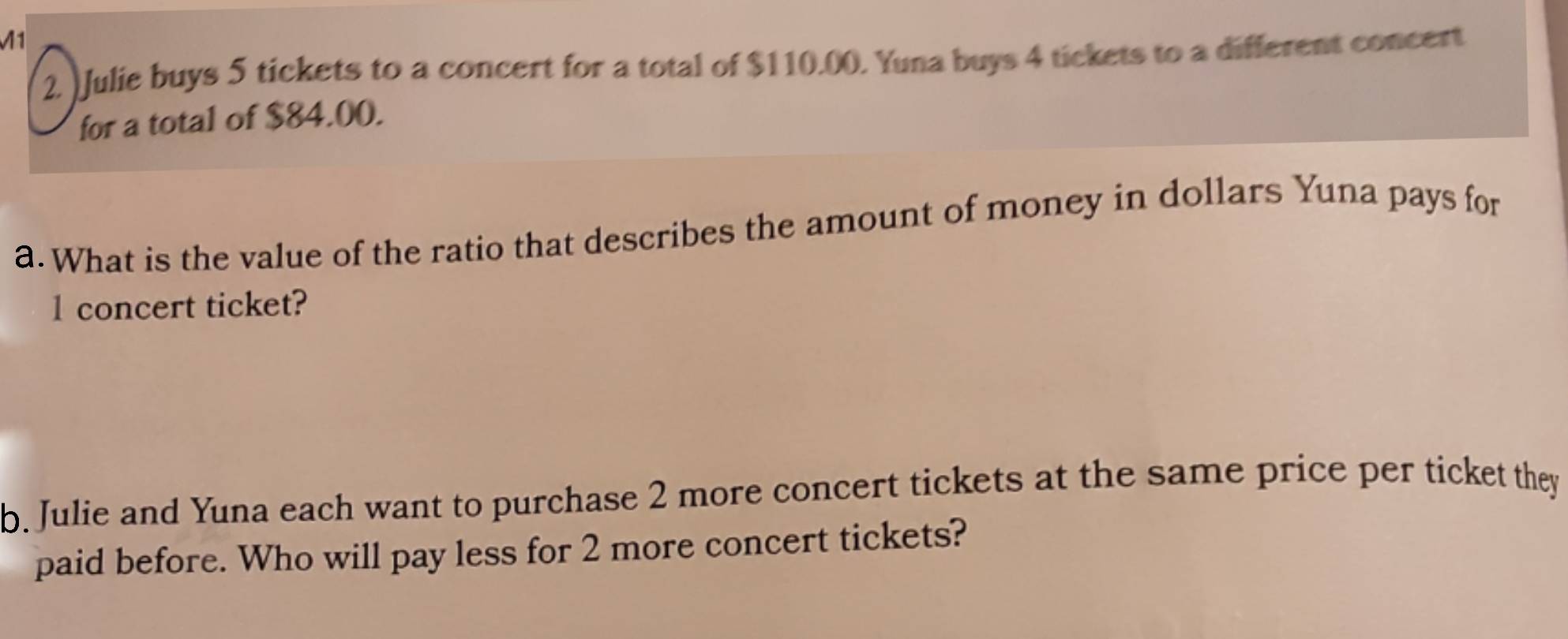 1 
2. )Julie buys 5 tickets to a concert for a total of $110.00. Yuna buys 4 tickets to a different concert 
for a total of $84.00. 
a. What is the value of the ratio that describes the amount of money in dollars Yuna pays for 
l concert ticket? 
b. Julie and Yuna each want to purchase 2 more concert tickets at the same price per ticket they 
paid before. Who will pay less for 2 more concert tickets?