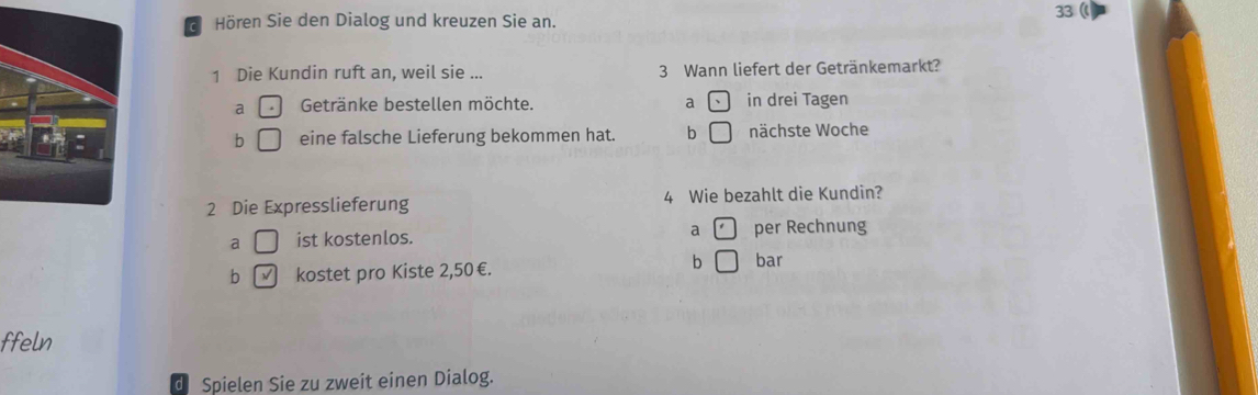 Hören Sie den Dialog und kreuzen Sie an. 33 (
1 Die Kundin ruft an, weil sie ... 3 Wann liefert der Getränkemarkt?
a Getränke bestellen möchte. a in drei Tagen
b eine falsche Lieferung bekommen hat. b nächste Woche
2 Die Expresslieferung 4 Wie bezahlt die Kundin?
a ist kostenlos. a per Rechnung
b / kostet pro Kiste 2,50€. b bar
ffeln
d Spielen Sie zu zweit einen Dialog.