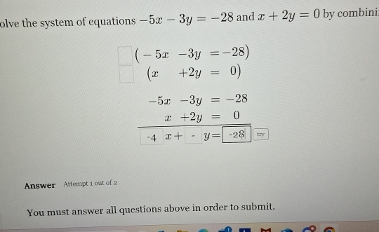 olve the system of equations -5x-3y=-28 and x+2y=0 by combini
(-5x-3y=-28)
(x+2y=0)
-5x-3y=-28
x+2y=0
-4 x+-y=-28 try 
Answer Attempt 1 out of 2 
You must answer all questions above in order to submit.