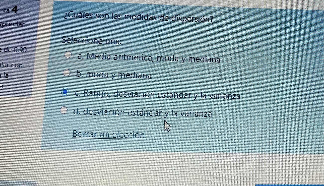 nta 4
¿Cuáles son las medidas de dispersión?
sponder
Seleccione una:
é de 0.90
a. Media aritmética, moda y mediana
lar con
la b. moda y mediana
a
c. Rango, desviación estándar y la varianza
d. desviación estándar y la varianza
Borrar mi elección