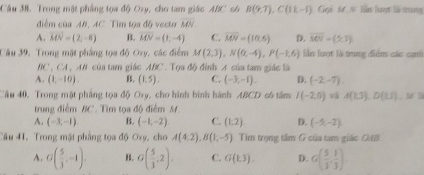 Câu 38, Trong mặt phẳng tọa độ Oxy, cho tam giác ABC c6 B(9,7), C(18,-1) Gọi M # lần lượt là trung
điểm của AB, AC. Tim tọa độ vecto overline MN
A. vector MN=(2,-8) B. vector MN=(1,-4) C. overline MN=(10,6) D. overline MN=(5,3)
Câu 39, Trong mật phẳng tọa độ Oxy, các điểm M(2,3), N(0,-4), P(-1,6) lần lượt là trung diểm các cạnh
BC, CA, AB # của tam giác ABC. Tọa độ đỉnh A của tam giác là
A. (1,-10). B. (1:5). C. (-3,-1), D. (-2,-7). 
Câu 40, Trong mật phẳng tọa độ Oxy, cho hình bình hành ABCD có tâm I(-2,0) A(1,3), D(1,1) l
trung điểm BC. Tìm tọa độ điểm M.
A. (-3,-1) B. (-1,-2), C. (1:2) D. (-5,-2)
Câu 41, Trong mặt phầng tọa độ Oxy, cho A(4,2), B(1;-5) Tìm trọng tâm G của tam giác 0B.
A. G( 5/3 ,-1), B G( 5/3 ,2). C. G(1,3). D. G( 5/3 , 1/3 ).