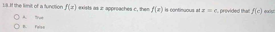 If the limit of a function f(x) exists as x approaches c, then f(x) is continuous at x=c , provided that f(c) exist
A. True
B. False