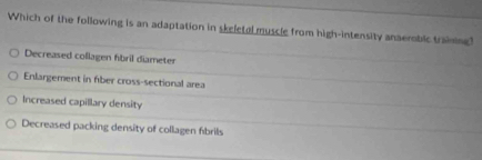 Which of the following is an adaptation in skeletal muscle from high-intensity anaemoblc training?
Decreased collagen fibril diameter
Enlargement in fiber cross-sectional area
Increased capillary density
Decreased packing density of collagen fibrils