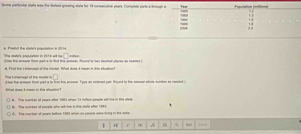 Some particular state was the fastest-growing state for 19 consecutive years. Complete parts a throug
c. Predict the state's population in 2014.
The state's population in 2014 will be □ million.
(Use the answer from part a to find this answer. Round to two decimal places as needed.)
d, Find the t -intercept of the model. What does it mean in this situation?
The t -intercept of the model is □
(Use the answer from part a to find this answer. Type an ordered pair. Round to the nearest whole number as needed.)
What does it mean in this situation?
A. The number of years after 1983 when 13 million people will live in this state.
B. The number of people who will live in this state after 1983
C. The number of years before 1983 when no people were fiving in the state.
u° [≡] sqrt(□ ) sqrt[4](1) (0,9) Mise