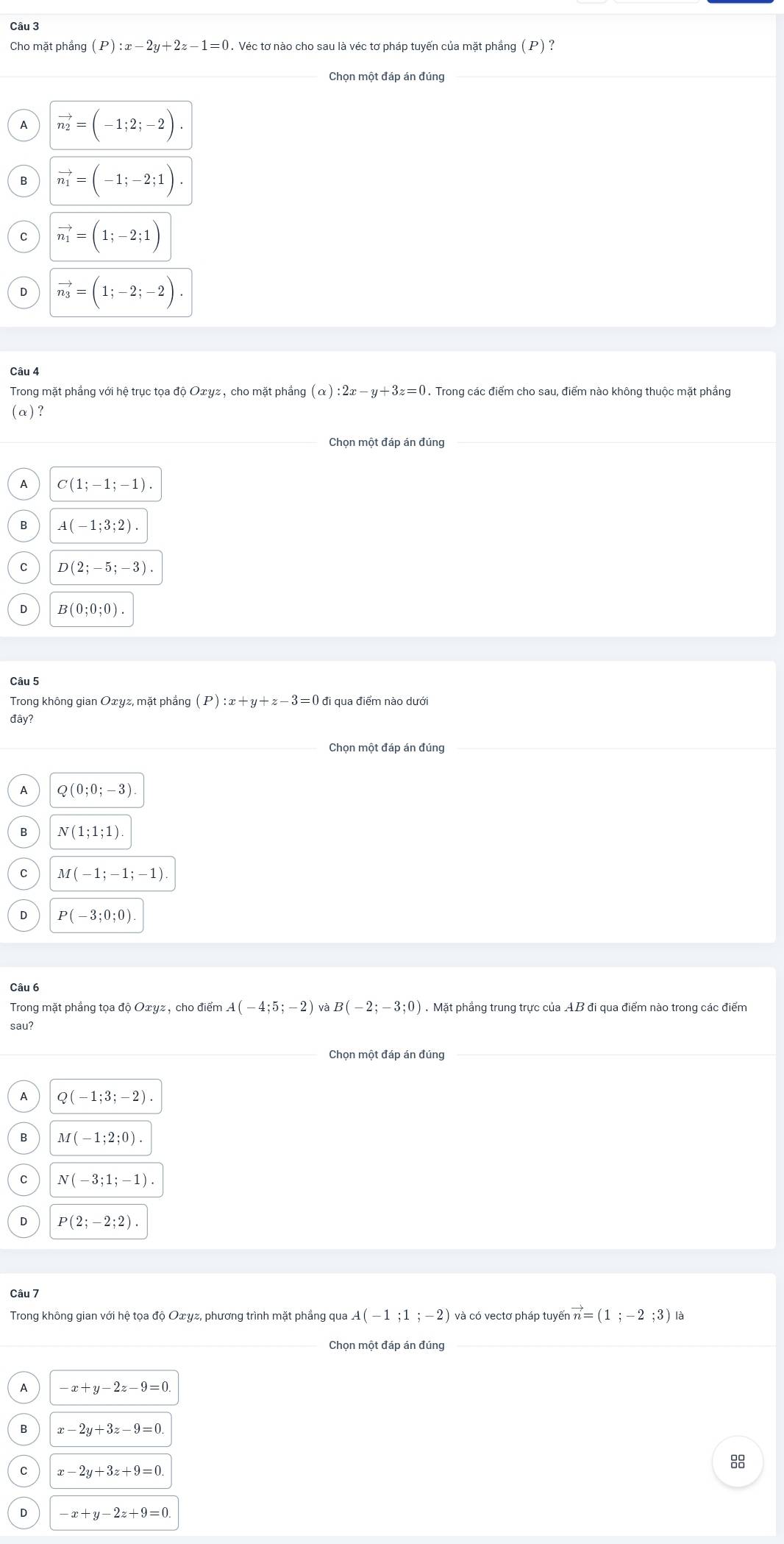 Cho mặt phầng (P):x-2y+2z-1=0. Véc tơ nào cho sau là véc tơ pháp tuyến của mặt phầng (P)?
vector n_2=(-1;2;-2).
vector n_1=(-1;-2;1).
C vector n_1=(1;-2;1)
D vector n_3=(1;-2;-2).
Câu 4
Trong mặt phầng với hệ trục tọa d_0Oxy z , cho mặt phầng (alpha ):2x-y+3z=0. Trong các điểm cho sau, điểm nào không thuộc mặt phầng
(α)?
Chọn một đáp án đúng
A C(1;-1;-1).
B A(-1;3;2).
C D(2;-5;-3).
D B(0;0;0).
Câu 5
Trong không gian Oxyz, mặt phẳng (P):x+y+z-3=0 đi qua điểm nào dưới
đây?
Chọn một đáp án đúng
A Q(0;0;-3)
B N(1;1;1)
C M(-1;-1;-1)
D P(-3;0;0)
Câu 6
Trong mặt phẳng tọa độ Oxyz, cho điểm A(-4;5;-2) và B (-2;-3;0). Mặt phẳng trung trực của AB đi qua điểm nào trong các điểm
sau?
Chọn một đáp án đúng
A Q(-1;3;-2).
B M(-1;2;0).
C N(-3;1;-1).
D P(2;-2;2).
Câu 7
Trong không gian với hệ tọa độ Oxγz, phương trình mặt phẳng qua A(-1;1;-2) và có vectơ pháp tuyến vector n=(1;-2;3) là
Chọn một đáp án đúng
A -x+y-2z-9=0.
B x-2y+3z-9=0
C x-2y+3z+9=0
8
D -x+y-2z+9=0.