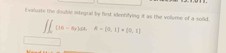 Evaluate the double integral by first identifying it as the volume of a solid.
∈t ∈t _R(16-8y)dA, R=[0,1]* [0,1]