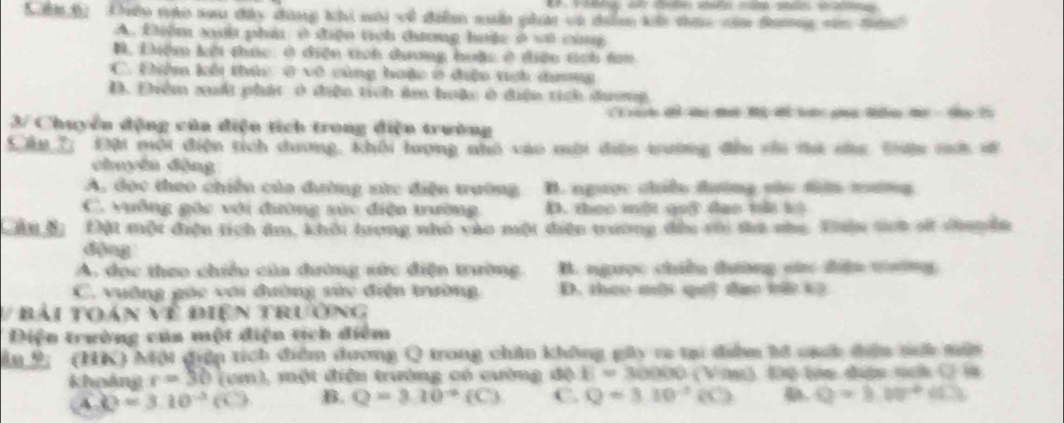 Kn B Chền tào xau đây đùng khi nôi về điễn xn ghá và diễm kê tao căa Sang săn tàn
A. Điểm si phát ở điện tich đương hưệc ở vô cùng
B. Liệm kởi thúc, ở điện tích dương hoặc ở điệu tch t
C. Điêm kổi thức ở vô cùng hoặc ở điệo tci dương
D. Đhiêm xuấi phát ở điện tích âm huậu ở điện tịch dương
3/ Chuyển động của diện tích trong điện trường
Cân 7, Đội mội điện tích dương, khối lợng nhó vào mới điện tường đầu sới di sc. Đên sh về
chuyền động
A, đọc theo chiến của đường sửc điện trường B. người chiếu tường sàu tin mưng
C. vuỡng gặc với đường sửc điện trường D. theo một got dao t b
Đậu đi  Đột một điệu tích ám, khôi tượng nhỏ vào một điện trương đầu cới ta nha. Thên st st dinn ên
A. đọc theo chiều của đường sức điện trường B. ngọc chiều tường sức điện tường
C. vuờng gác với đường sửc điện trường D. theo môi qi đạo tà kô
V bải toá Nparallel Điện trường
Diện trường của một điện tích điểm
ân 9; (HK) Một điệp tích điểm dương Q trong chân không gây ra tại diệm tổ nấb điệu si mẫn
khoảng r=30(cm) , một điệu trường có cường độ E=30000 (Vàn) Độ lên đượu sch C là
4 Q=3.10^(-3)(C) B. Q=3.10^(-6)(C) C. Q=3.10^(-2)(C) Q=3.10^2+(0)