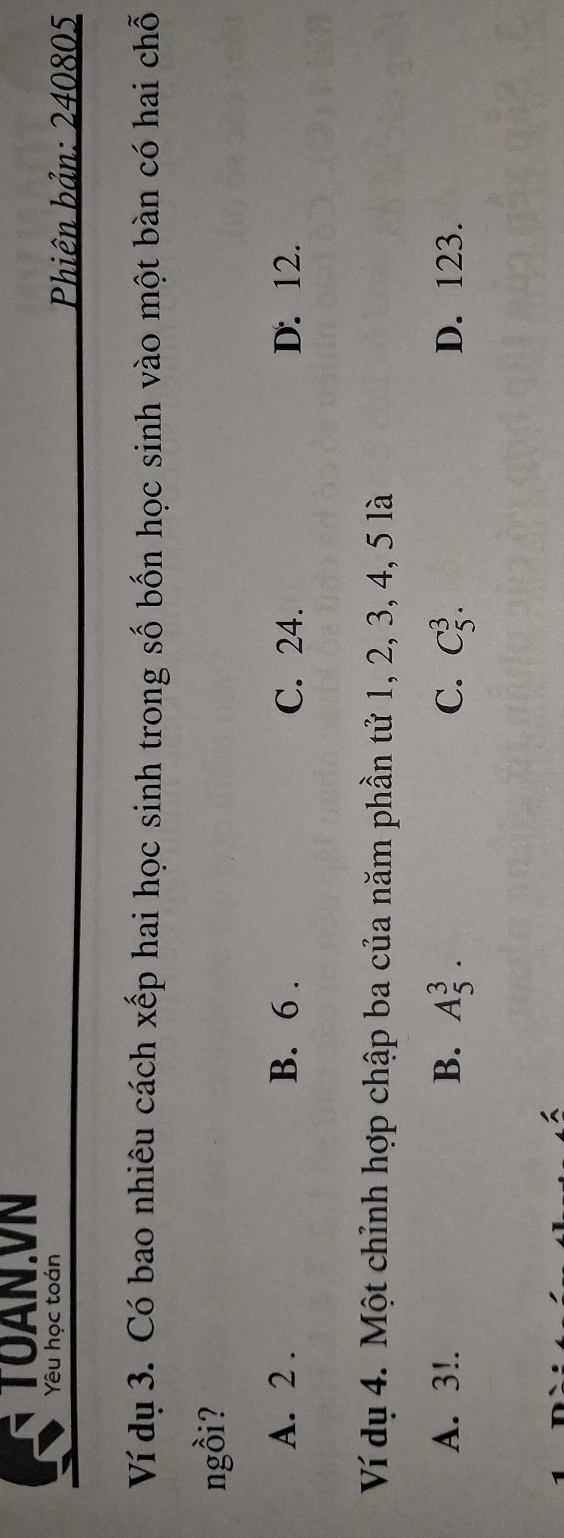 TOAN.VN
Yêu học toán
Phiên bản: 240805
Ví dụ 3. Có bao nhiêu cách xếp hai học sinh trong số bốn học sinh vào một bàn có hai chỗ
ngồi?
A. 2. B. 6. C. 24. D. 12.
Ví dụ 4. Một chỉnh hợp chập ba của năm phần tử 1, 2, 3, 4, 5 là
A. 3!. B. A_5^3. C. C_5^3. D. 123.