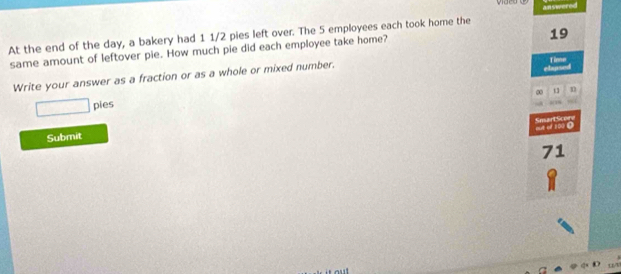 At the end of the day, a bakery had 1 1/2 pies left over. The 5 employees each took home the answered
19
same amount of leftover pie. How much pie did each employee take home? 
Write your answer as a fraction or as a whole or mixed number. 
elapsed Time 
pies 13 n 
_ 210 D SmartScore 
Submit
71