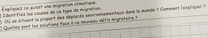 Explíquez ce qu'est une migration climatique. 
) Identifiez les causes de ce type de migration. 
) Où se situent la plupart des déplacés environnementaux dans le monde ? Comment l'expliquer ? 
) Quelles sont les solutions face à ce nouveau défis migratoire ?