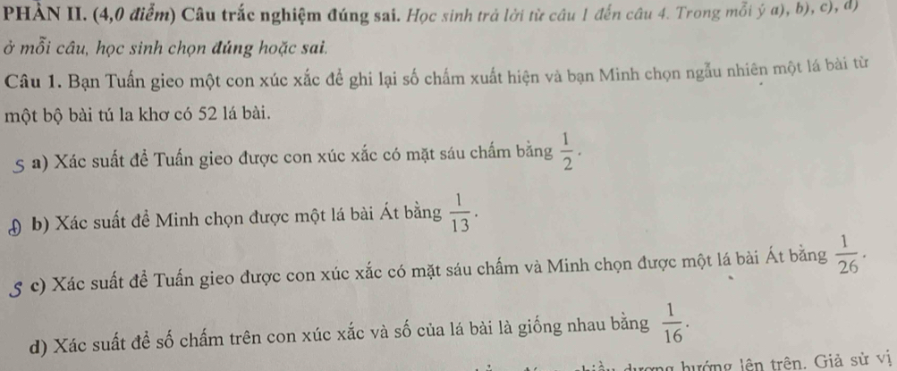 PHẢN II. (4,0 điểm) Câu trắc nghiệm đúng sai. Học sinh trả lời từ câu 1 đến câu 4. Trong mỗi ý a), b), c), d) 
ở mỗi câu, học sinh chọn đúng hoặc sai. 
Câu 1. Bạn Tuấn gieo một con xúc xắc để ghi lại số chấm xuất hiện và bạn Minh chọn ngẫu nhiên một lá bài từ 
một bộ bài tú la khơ có 52 lá bài. 
5 a) Xác suất đề Tuấn gieo được con xúc xắc có mặt sáu chấm bằng  1/2 . 
( b) Xác suất đề Minh chọn được một lá bài Át bằng  1/13 . 
5 c) Xác suất đề Tuấn gieo được con xúc xắc có mặt sáu chấm và Minh chọn được một lá bài Át bằng  1/26 . 
d) Xác suất để số chấm trên con xúc xắc và số của lá bài là giống nhau bằng  1/16 . 
ng hướng lên trên. Giả sử vị