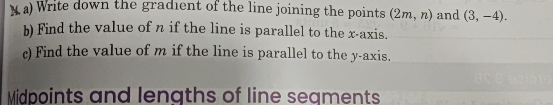 Write down the gradient of the line joining the points (2m,n) and (3,-4). 
b) Find the value of n if the line is parallel to the x-axis. 
c) Find the value of m if the line is parallel to the y-axis. 
Midpoints and lengths of line seaments