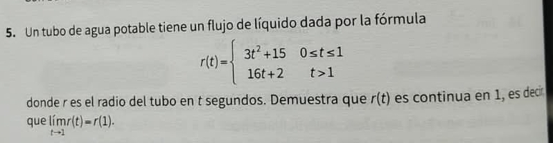 Un tubo de agua potable tiene un flujo de líquido dada por la fórmula
r(t)=beginarrayl 3t^2+150≤ t≤ 1 16t+2t>1endarray.
donde r es el radio del tubo en t segundos. Demuestra que r(t) es continua en 1, es decír 
que limlimits _tto 1r(t)=r(1).