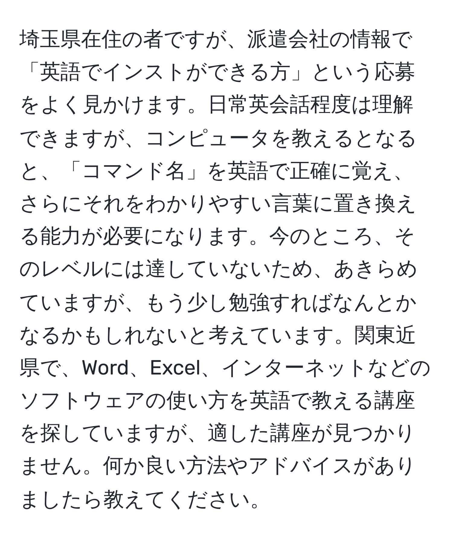 埼玉県在住の者ですが、派遣会社の情報で「英語でインストができる方」という応募をよく見かけます。日常英会話程度は理解できますが、コンピュータを教えるとなると、「コマンド名」を英語で正確に覚え、さらにそれをわかりやすい言葉に置き換える能力が必要になります。今のところ、そのレベルには達していないため、あきらめていますが、もう少し勉強すればなんとかなるかもしれないと考えています。関東近県で、Word、Excel、インターネットなどのソフトウェアの使い方を英語で教える講座を探していますが、適した講座が見つかりません。何か良い方法やアドバイスがありましたら教えてください。