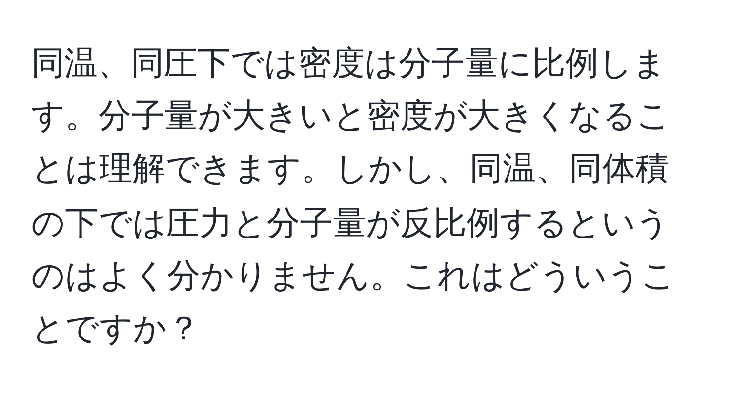 同温、同圧下では密度は分子量に比例します。分子量が大きいと密度が大きくなることは理解できます。しかし、同温、同体積の下では圧力と分子量が反比例するというのはよく分かりません。これはどういうことですか？