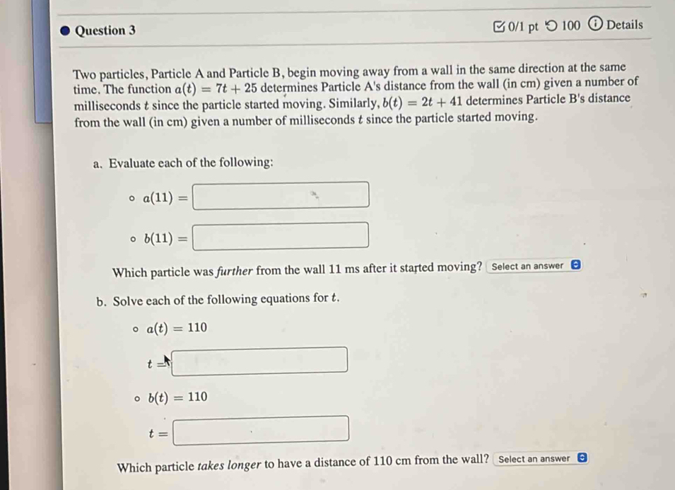 つ100 ⓘ Details 
Two particles, Particle A and Particle B, begin moving away from a wall in the same direction at the same 
time. The function a(t)=7t+25 determines Particle A's distance from the wall (in cm) given a number of 
milliseconds t since the particle started moving. Similarly, b(t)=2t+41 determines Particle B's distance 
from the wall (in cm) given a number of milliseconds t since the particle started moving. 
a. Evaluate each of the following:
a(11)=□
b(11)=□
Which particle was further from the wall 11 ms after it started moving? Select an answer 
b. Solve each of the following equations for t.
a(t)=110
t=□
b(t)=110
t=□
Which particle takes longer to have a distance of 110 cm from the wall? Select an answer