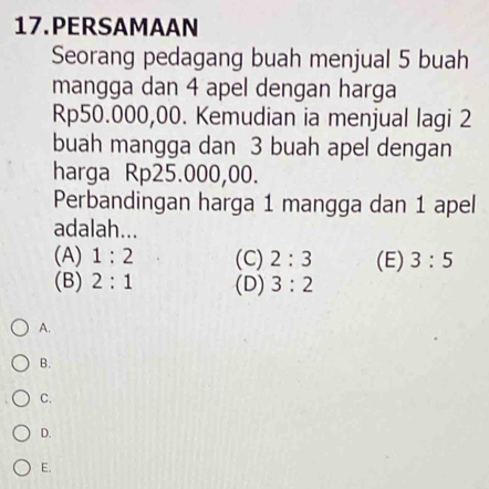 PERSAMAAN
Seorang pedagang buah menjual 5 buah
mangga dan 4 apel dengan harga
Rp50.000,00. Kemudian ia menjual lagi 2
buah mangga dan 3 buah apel dengan
harga Rp25.000,00.
Perbandingan harga 1 mangga dan 1 apel
adalah...
(A) 1:2 (C) 2:3 (E) 3:5
(B) 2:1 (D) 3:2
A.
B.
C.
D.
E.