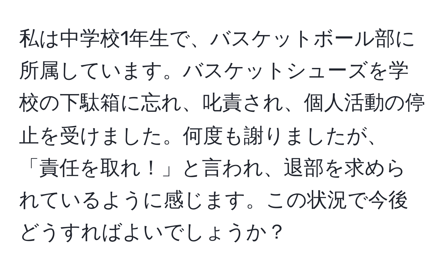 私は中学校1年生で、バスケットボール部に所属しています。バスケットシューズを学校の下駄箱に忘れ、叱責され、個人活動の停止を受けました。何度も謝りましたが、「責任を取れ！」と言われ、退部を求められているように感じます。この状況で今後どうすればよいでしょうか？