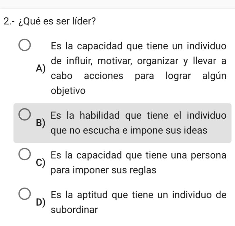 2.- ¿Qué es ser líder?
Es la capacidad que tiene un individuo
de influir, motivar, organizar y llevar a
A)
cabo acciones para lograr algún
objetivo
Es la habilidad que tiene el individuo
B)
que no escucha e impone sus ideas
Es la capacidad que tiene una persona
C)
para imponer sus reglas
Es la aptitud que tiene un individuo de
D)
subordinar