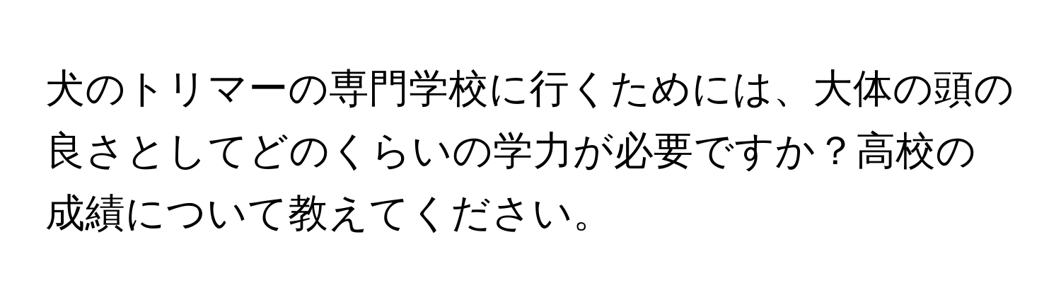 犬のトリマーの専門学校に行くためには、大体の頭の良さとしてどのくらいの学力が必要ですか？高校の成績について教えてください。