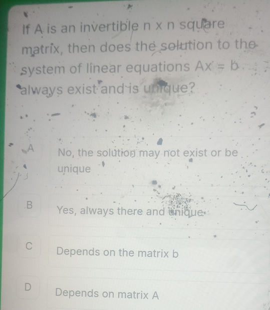 If A is an invertible n x n square
matrix, then does the solution to the
system of linear equations Ax=b
always exist and is unique?
A No, the solution may not exist or be
unique.B Yes, always there and unique
C Depends on the matrix b
D Depends on matrix A