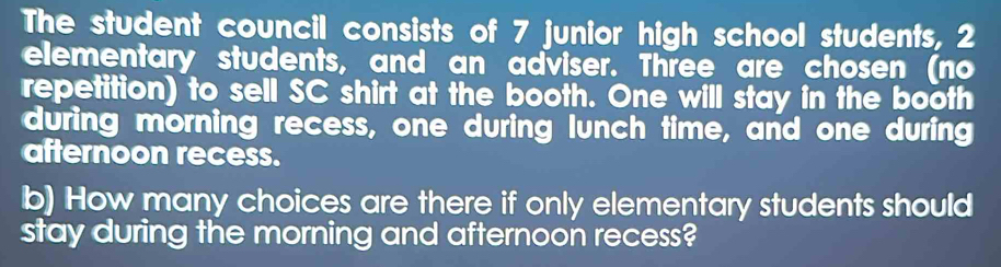 The student council consists of 7 junior high school students, 2
elementary students, and an adviser. Three are chosen (no 
repetition) to sell SC shirt at the booth. One will stay in the booth 
during morning recess, one during lunch time, and one during 
afternoon recess. 
b) How many choices are there if only elementary students should 
stay during the morning and afternoon recess?