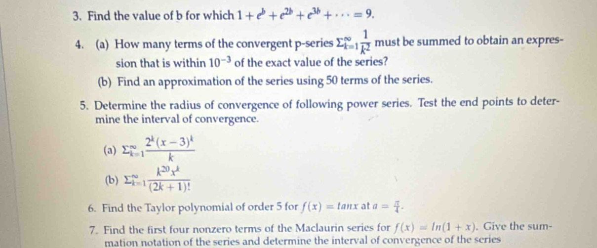 Find the value of b for which 1+e^b+e^(2b)+e^(3b)+·s =9. 
4. (a) How many terms of the convergent p-series sumlimits _(k=1)^(∈fty) 1/k^2  must be summed to obtain an expres- 
sion that is within 10^(-3) of the exact value of the series? 
(b) Find an approximation of the series using 50 terms of the series. 
5. Determine the radius of convergence of following power series. Test the end points to deter- 
mine the interval of convergence. 
(a) sumlimits _(k=1)^(∈fty)frac 2^k(x-3)^kk
(b) sumlimits  _(k=1)^(∈fty) k^(20)x^k/(2k+1)! 
6. Find the Taylor polynomial of order 5 for f(x)=tan x at a= π /4 . 
7. Find the first four nonzero terms of the Maclaurin series for f(x)=ln (1+x). Give the sum- 
mation notation of the series and determine the interval of convergence of the series