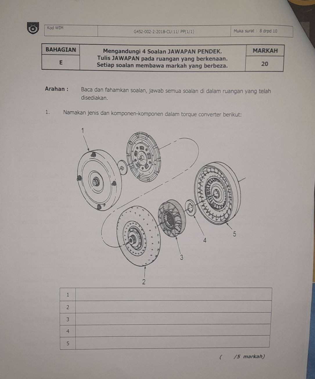 Kod WIM Muka surat : 8 drpd 10 
G452-002-2:2018-CU:11/ PP(1/1) 
BAHAGIAN Mengandungi 4 Soalan JAWAPAN PENDEK. MARKAH 
Tulis JAWAPAN pada ruangan yang berkenaan. 
E 
Setiap soalan membawa markah yang berbeza. 
20 
Arahan : Baca dan fahamkan soalan, jawab semua soalan di dalam ruangan yang telah 
disediakan. 
1. Namakan jenis dan komponen-komponen dalam torque converter berikut: 
1 
2 
3 
4 
5 
( /5 markah)