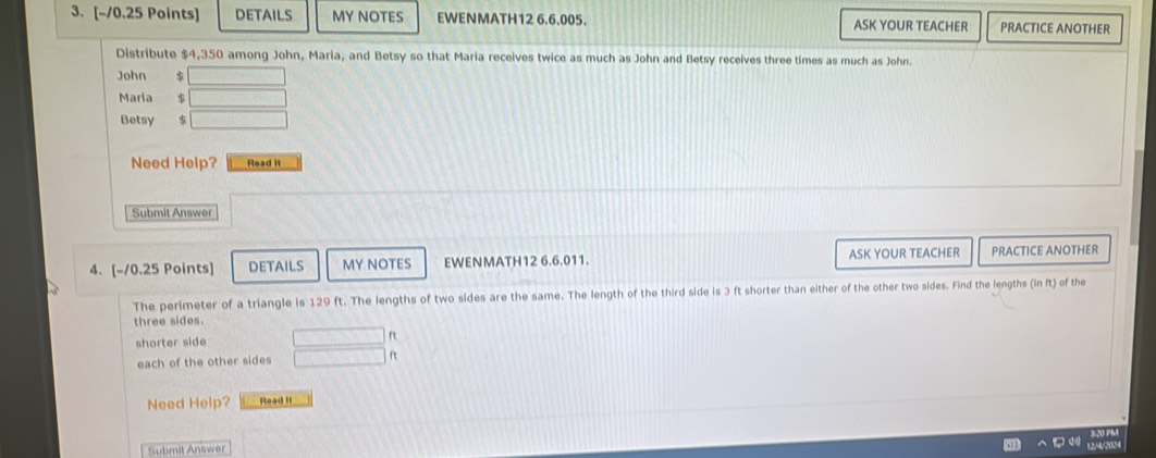 DETAILS MY NOTES EWENMATH12 6.6.005. ASK YOUR TEACHER PRACTICE ANOTHER 
Distribute $4,350 among John, Maria, and Betsy so that Maria receives twice as much as John and Betsy receives three times as much as John. 
John s □
Maria $ □
Betsy $ □
Need Help? Read it 
Submit Answer 
4. [-10.25 Points] DETAILS MY NOTES EWENMATH12 6.6.011. ASK YOUR TEACHER PRACTICE ANOTHER 
The perimeter of a triangle is 129 ft. The lengths of two sides are the same. The length of the third side is 3 ft shorter than either of the other two sides. Find the lengths in ft of the 
three sides. 
shorter side □ ft
each of the other sides □ ft
Need Help? Read it 
B20 PR 
Submit Answer