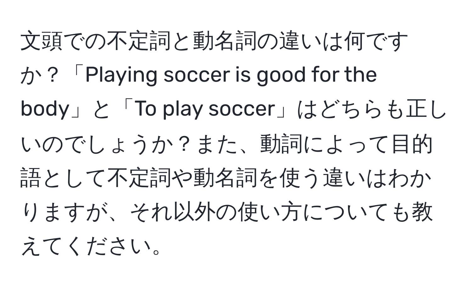 文頭での不定詞と動名詞の違いは何ですか？「Playing soccer is good for the body」と「To play soccer」はどちらも正しいのでしょうか？また、動詞によって目的語として不定詞や動名詞を使う違いはわかりますが、それ以外の使い方についても教えてください。