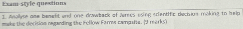 Exam-style questions 
1. Anallyse one benefit and one drawback of James using scientific decision making to help 
make the decision regarding the Fellow Farms campsite. (9 marks)