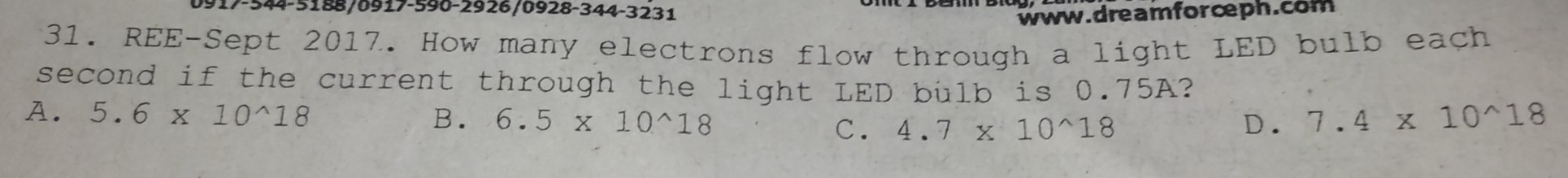 0917-544-5188/0917-590-2926/0928-344-3231
www. dream for cph.com
31. REE-Sept 2017. How many electrons flow through a light LED bulb each
second if the current through the light LED bulb is 0.75A?
A. 5.6* 10^(wedge)18 B. 6.5* 10^(wedge)18 4.7* 10^(wedge)18
C.
D. 7.4* 10^(wedge)18