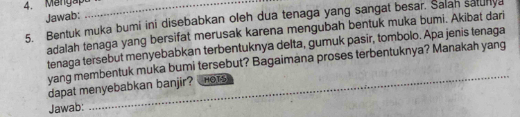 Mengapa_ 
Jawab: 
5. Bentuk muka bumi ini disebabkan oleh dua tenaga yang sangat besar. Salan satunya 
adalah tenaga yang bersifat merusak karena mengubah bentuk muka bumi. Akibat dari 
tenaga tersebut menyebabkan terbentuknya delta, gumuk pasir, tombolo. Apa jenis tenaga 
yang membentuk muka bumi tersebut? Bagaimana proses terbentuknya? Manakah yang_ 
_ 
dapat menyebabkan banjir? HOTS 
Jawab: