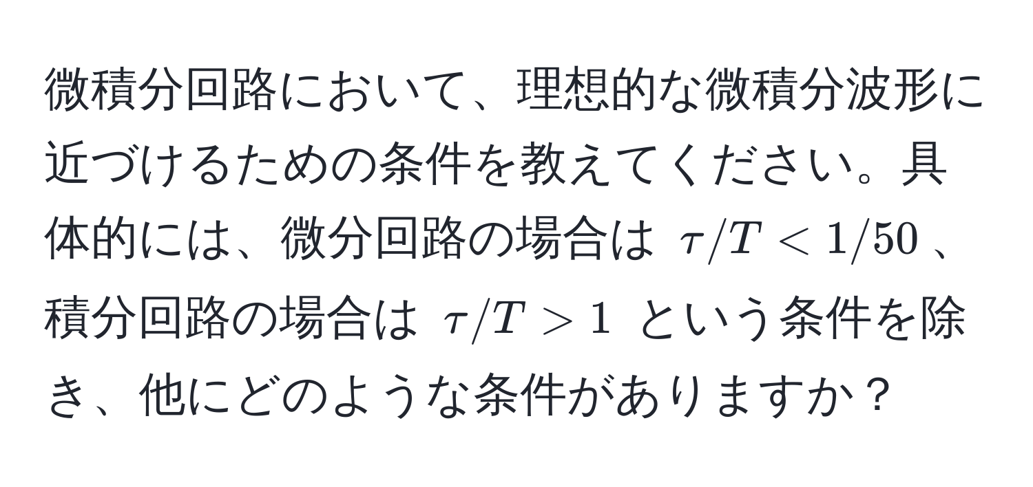 微積分回路において、理想的な微積分波形に近づけるための条件を教えてください。具体的には、微分回路の場合は $tau/T < 1/50$、積分回路の場合は $tau/T > 1$ という条件を除き、他にどのような条件がありますか？