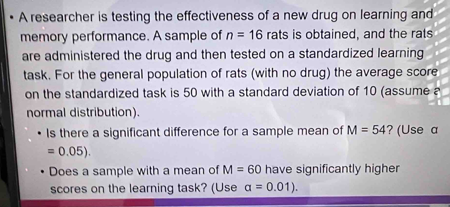 A researcher is testing the effectiveness of a new drug on learning and 
memory performance. A sample of n=16 rats is obtained, and the rats 
are administered the drug and then tested on a standardized learning 
task. For the general population of rats (with no drug) the average score 
on the standardized task is 50 with a standard deviation of 10 (assume a 
normal distribution). 
Is there a significant difference for a sample mean of M=54 ? (Use a
=0.05). 
Does a sample with a mean of M=60 have significantly higher 
scores on the learning task? (Use alpha =0.01).