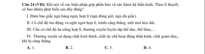 (VD): Khi nói về các biện pháp góp phần bảo vệ sức khoẻ hệ thần kinh. Theo lí thuyết,
có bao nhiêu phát biểu sau đây đúng?
I. Đảm bảo giắc ngủ hàng ngày hợp lí (ngủ đúng giờ, ngủ đủ giắc).
II. Có chế độ lao động và nghi ngơi hợp lí, tránh căng thắng, mệt mỏi kéo dài.
III. Cần có chế độ ăn uống hợp lí, thường xuyên luyện tập thể dục, thể thao,.
IV. Thường xuyên sử dụng chất kích thích, chất ức chế hoạt động thần kinh, chất giảm đau,..
khi bị căng thăng.
A. 1. B. 2. C. 3. D. 4.