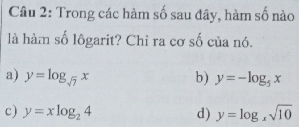 Trong các hàm số sau đây, hàm số nào
là hàm số lôgarit? Chỉ ra cơ số của nó.
a) y=log _sqrt(7)x b) y=-log _5x
c) y=xlog _24 d) y=log _xsqrt(10)