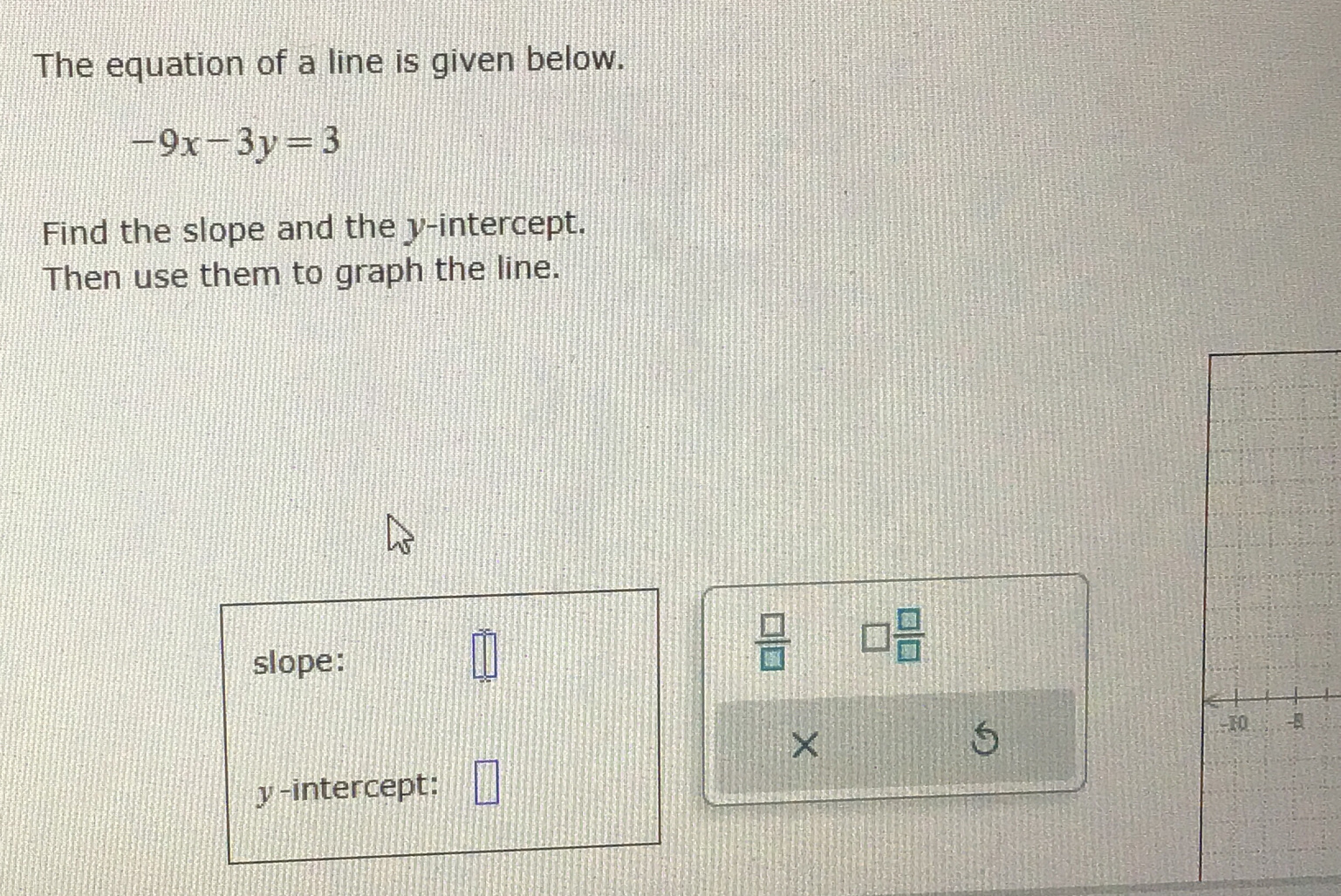 The equation of a line is given below.
-9x-3y=3
Find the slope and the y-intercept. 
Then use them to graph the line. 
slope: □ 
 □ /□   □  □ /□  
× 
y-intercept: