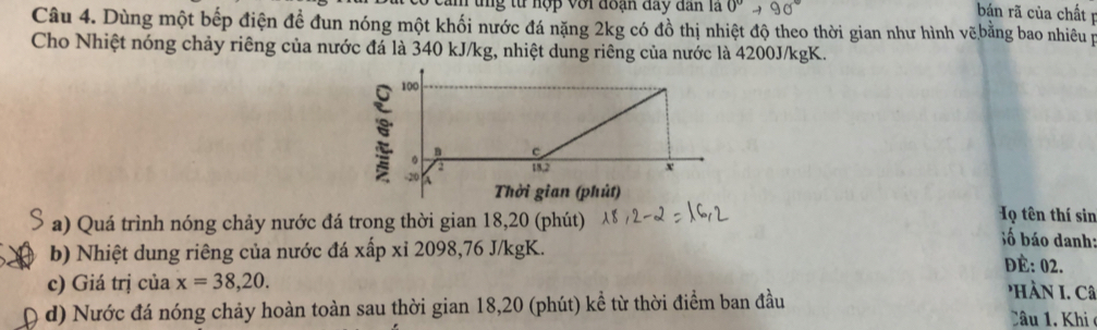 um tng từ hợp với đoạn đay dân là 0°to 90°
bán rã của chất p 
Câu 4. Dùng một bếp điện đề đun nóng một khối nước đá nặng 2kg có đồ thị nhiệt độ theo thời gian như hình vẽ bằng bao nhiêu p 
Cho Nhiệt nóng chảy riêng của nước đá là 340 kJ/kg, nhiệt dung riêng của nước là 4200J/kgK. 
Họ tên thí sin 
a) Quá trình nóng chảy nước đá trong thời gian 18, 20 (phút) ố báo danh: 
b) Nhiệt dung riêng của nước đá xấp xỉ 2098, 76 J/kgK. ĐÉ: 02. 
c) Giá trị của x=38,20. 'Hà n L. Câ 
d) Nước đá nóng chảy hoàn toàn sau thời gian 18, 20 (phút) kể từ thời điểm ban đầu Câu 1. Khi c