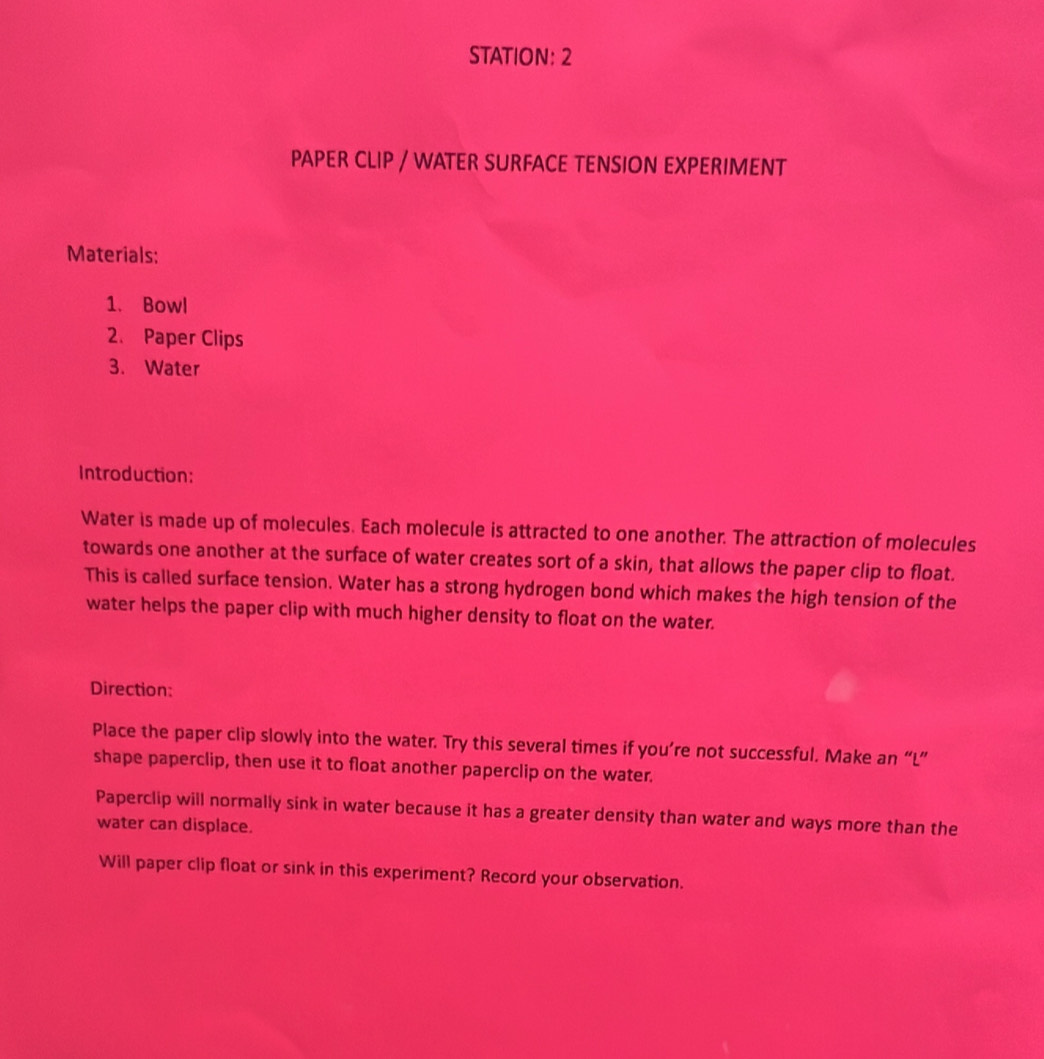 STATION: 2 
PAPER CLIP / WATER SURFACE TENSION EXPERIMENT 
Materials: 
1. Bowl 
2. Paper Clips 
3. Water 
Introduction: 
Water is made up of molecules. Each molecule is attracted to one another. The attraction of molecules 
towards one another at the surface of water creates sort of a skin, that allows the paper clip to float. 
This is called surface tension. Water has a strong hydrogen bond which makes the high tension of the 
water helps the paper clip with much higher density to float on the water. 
Direction: 
Place the paper clip slowly into the water. Try this several times if you’re not successful. Make an “L” 
shape paperclip, then use it to float another paperclip on the water. 
Paperclip will normally sink in water because it has a greater density than water and ways more than the 
water can displace. 
Will paper clip float or sink in this experiment? Record your observation.