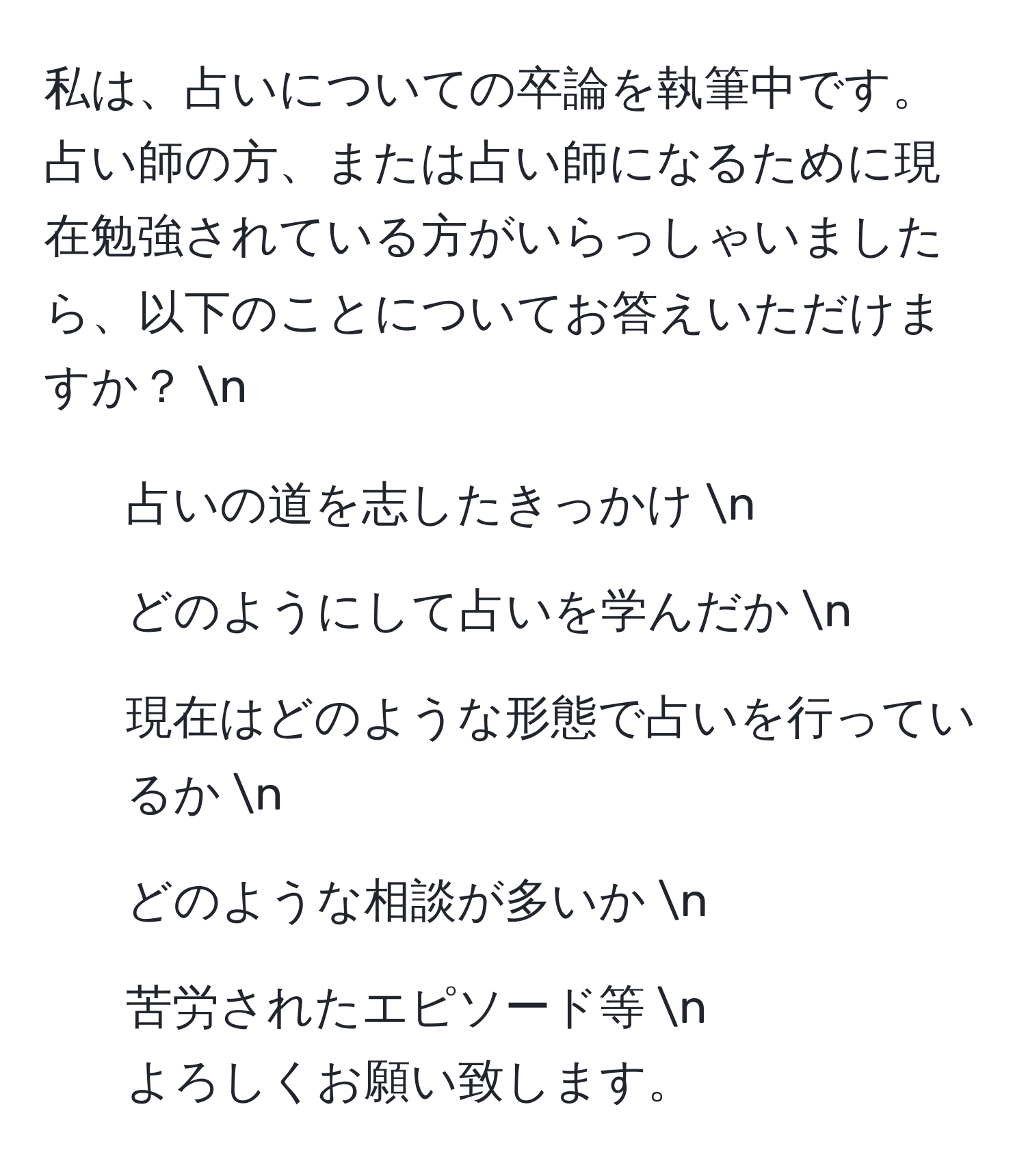 私は、占いについての卒論を執筆中です。占い師の方、または占い師になるために現在勉強されている方がいらっしゃいましたら、以下のことについてお答えいただけますか？  n  
- 占いの道を志したきっかけ  n  
- どのようにして占いを学んだか  n  
- 現在はどのような形態で占いを行っているか  n  
- どのような相談が多いか  n  
- 苦労されたエピソード等  n  
よろしくお願い致します。