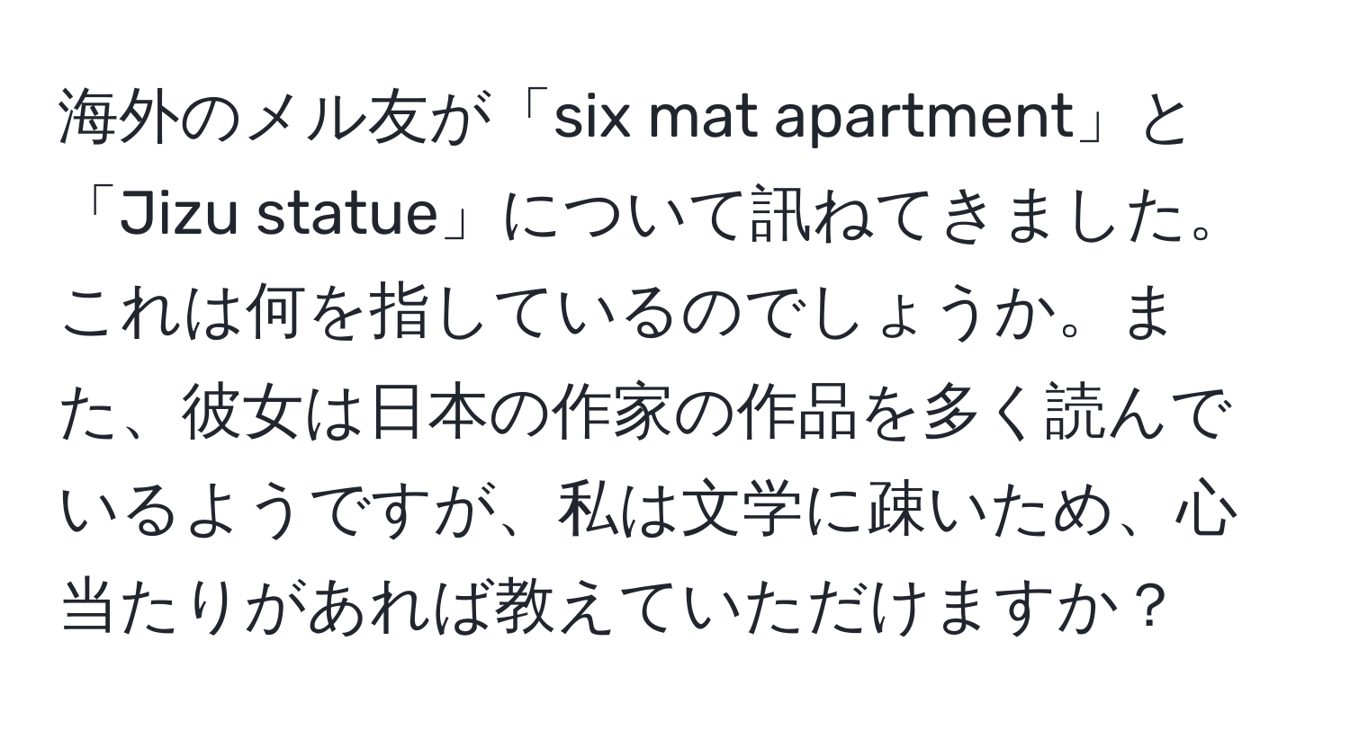 海外のメル友が「six mat apartment」と「Jizu statue」について訊ねてきました。これは何を指しているのでしょうか。また、彼女は日本の作家の作品を多く読んでいるようですが、私は文学に疎いため、心当たりがあれば教えていただけますか？