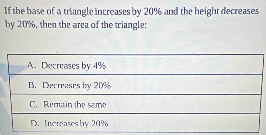 If the base of a triangle increases by 20% and the height decreases
by 20%, then the area of the triangle:
A. Decreases by 4%
B. Decreases by 20%
C. Remain the same
D. Increases by 20%