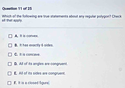 Which of the following are true statements about any regular polygon? Check
all that apply.
A. It is convex.
B. It has exactly 6 sides.
C. It is concave.
D. All of its angles are congruent.
E. All of its sides are congruent.
F. It is a closed figure.