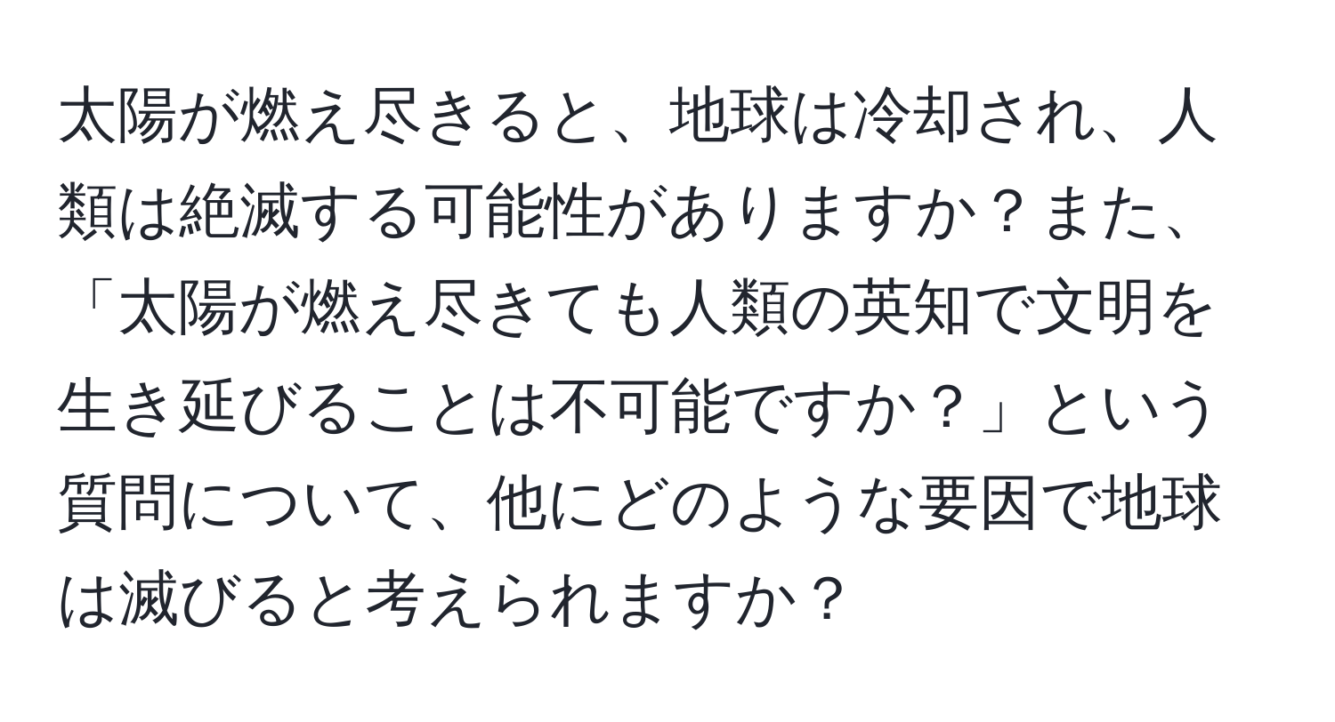 太陽が燃え尽きると、地球は冷却され、人類は絶滅する可能性がありますか？また、「太陽が燃え尽きても人類の英知で文明を生き延びることは不可能ですか？」という質問について、他にどのような要因で地球は滅びると考えられますか？