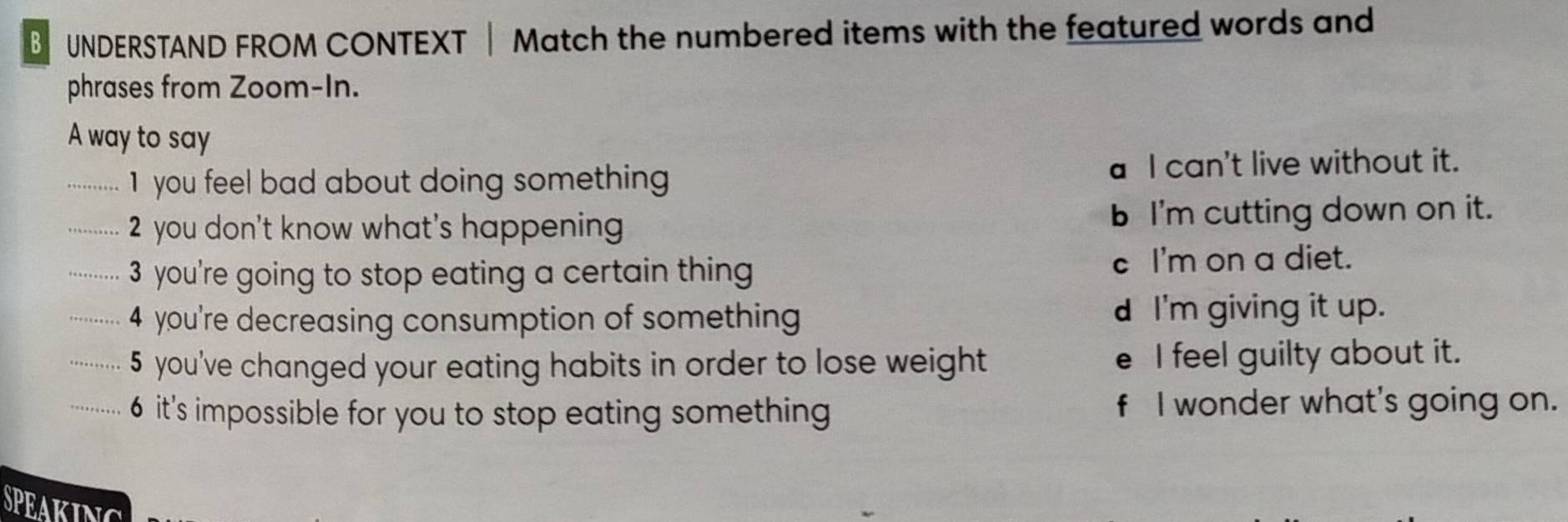 UNDERSTAND FROM CONTEXT | Match the numbered items with the featured words and
phrases from Zoom-In.
A way to say
.............. 1 you feel boad about doing something a I can't live without it.
.............. 2 you don't know what's happening b I'm cutting down on it.
-........ 3 you're going to stop eating a certain thing c I'm on a diet.
-.......... 4 you're decreasing consumption of something d I'm giving it up.
............. 5 you've changed your eating habits in order to lose weight e I feel guilty about it.
-.... 6 it's impossible for you to stop eating something f I wonder what's going on.
SPEAKING